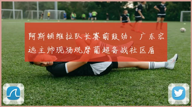 阿斯顿维拉队长赛前鼓劲，广东宏远